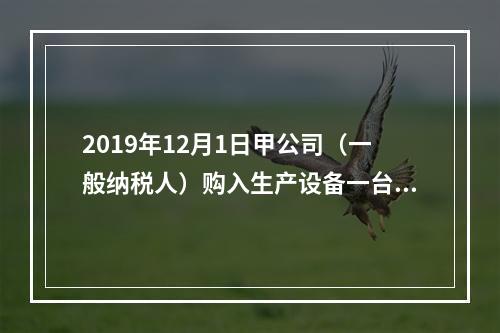 2019年12月1日甲公司（一般纳税人）购入生产设备一台，支