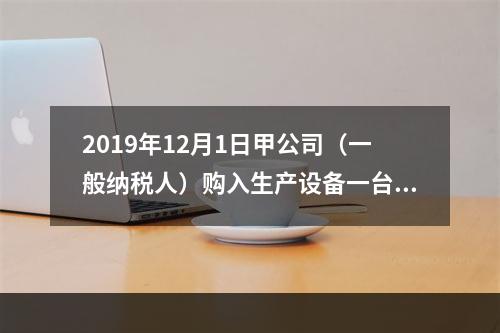 2019年12月1日甲公司（一般纳税人）购入生产设备一台，支