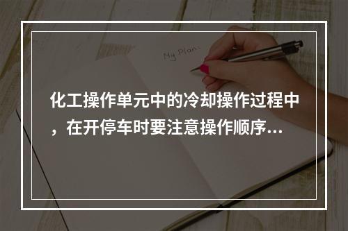 化工操作单元中的冷却操作过程中，在开停车时要注意操作顺序，开