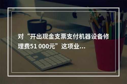 对“开出现金支票支付机器设备修理费51 000元”这项业务，