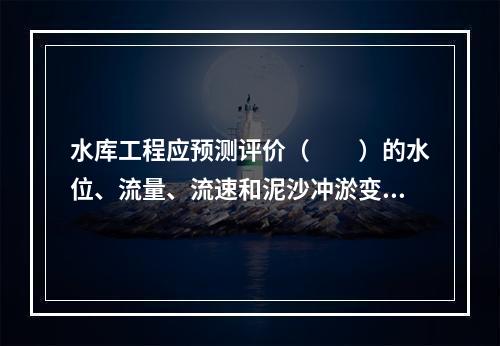 水库工程应预测评价（　　）的水位、流量、流速和泥沙冲淤变化