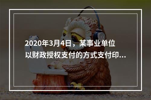 2020年3月4日，某事业单位以财政授权支付的方式支付印刷费