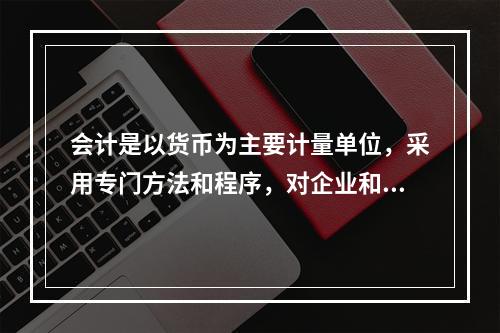 会计是以货币为主要计量单位，采用专门方法和程序，对企业和行政