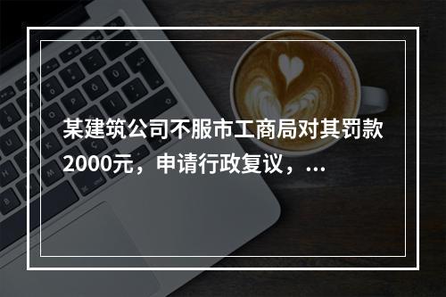 某建筑公司不服市工商局对其罚款2000元，申请行政复议，则下