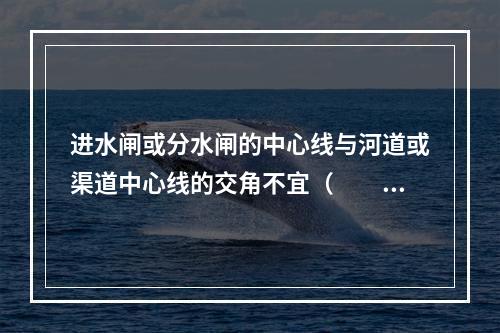 进水闸或分水闸的中心线与河道或渠道中心线的交角不宜（　　）