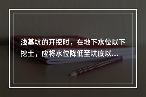 浅基坑的开挖时，在地下水位以下挖土，应将水位降低至坑底以下（