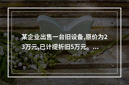 某企业出售一台旧设备,原价为23万元,已计提折旧5万元。出售