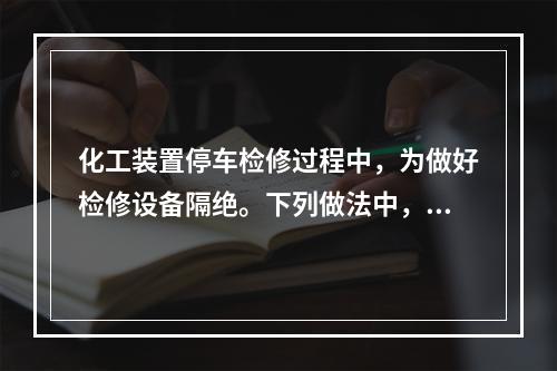 化工装置停车检修过程中，为做好检修设备隔绝。下列做法中，不正