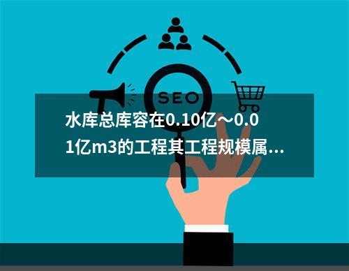 水库总库容在0.10亿～0.01亿m3的工程其工程规模属于