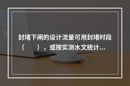 封堵下闸的设计流量可用封堵时段（　　），或按实测水文统计资