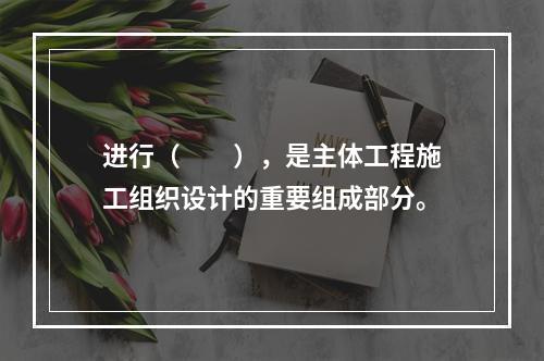 进行（　　），是主体工程施工组织设计的重要组成部分。