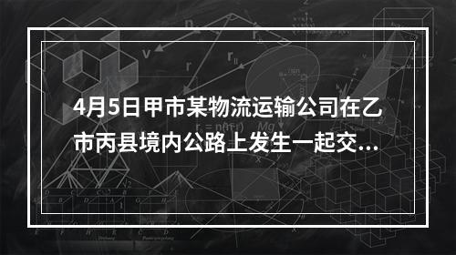 4月5日甲市某物流运输公司在乙市丙县境内公路上发生一起交通事