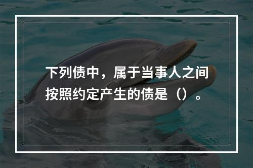 下列债中，属于当事人之间按照约定产生的债是（）。