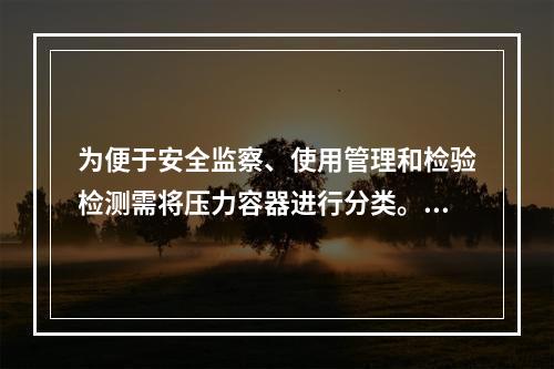 为便于安全监察、使用管理和检验检测需将压力容器进行分类。某压