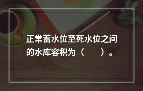 正常蓄水位至死水位之间的水库容积为（　　）。