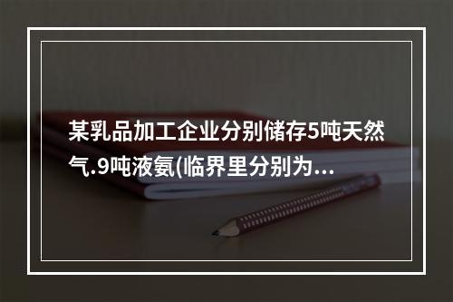 某乳品加工企业分别储存5吨天然气.9吨液氨(临界里分别为50