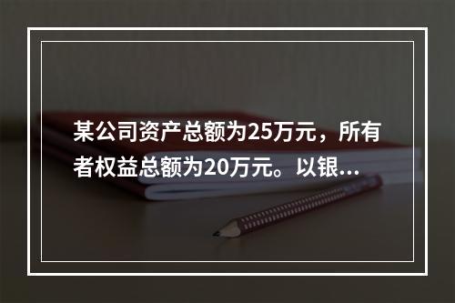 某公司资产总额为25万元，所有者权益总额为20万元。以银行存