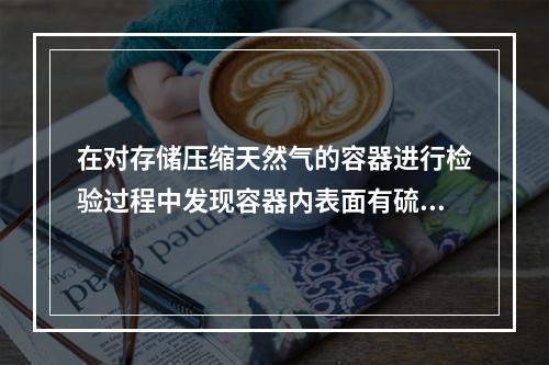 在对存储压缩天然气的容器进行检验过程中发现容器内表面有硫化物