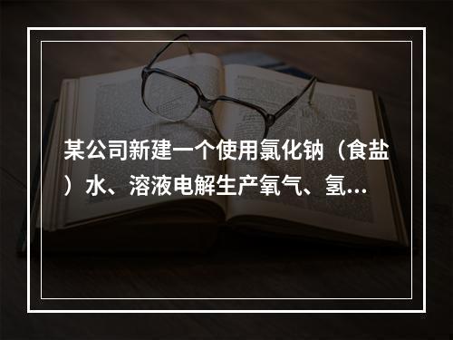 某公司新建一个使用氯化钠（食盐）水、溶液电解生产氧气、氢氧化