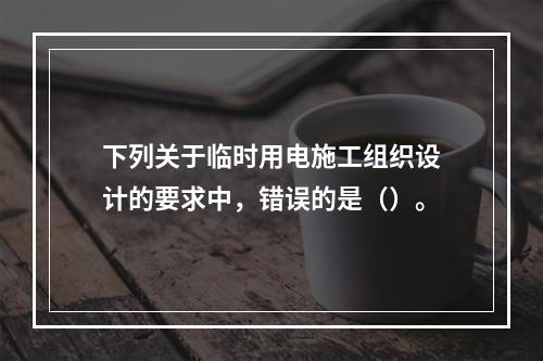 下列关于临时用电施工组织设计的要求中，错误的是（）。