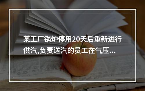 某工厂锅炉停用20天后重新进行供汽,负责送汽的员工在气压超过