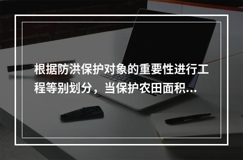 根据防洪保护对象的重要性进行工程等别划分，当保护农田面积在