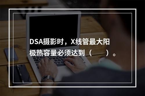 DSA摄影时，X线管最大阳极热容量必须达到（　　）。