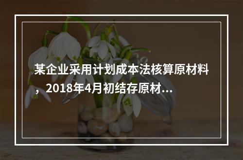 某企业采用计划成本法核算原材料，2018年4月初结存原材料计