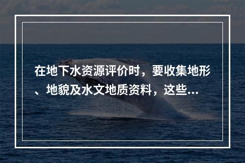 在地下水资源评价时，要收集地形、地貌及水文地质资料，这些资