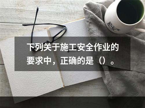 下列关于施工安全作业的要求中，正确的是（）。