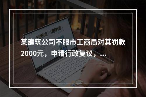 某建筑公司不服市工商局对其罚款2000元，申请行政复议，则下