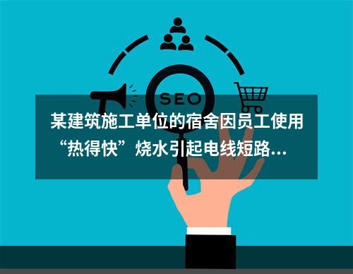 某建筑施工单位的宿舍因员工使用“热得快”烧水引起电线短路导致