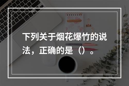 下列关于烟花爆竹的说法，正确的是（）。