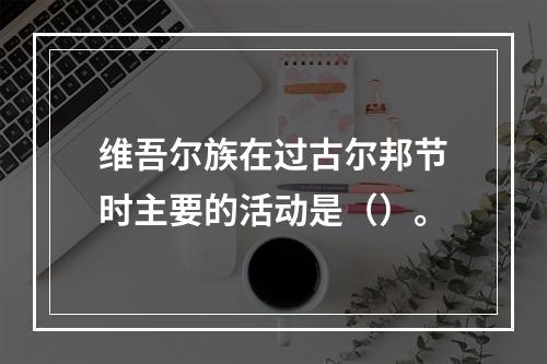 维吾尔族在过古尔邦节时主要的活动是（）。