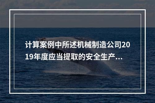 计算案例中所述机械制造公司2019年度应当提取的安全生产费用