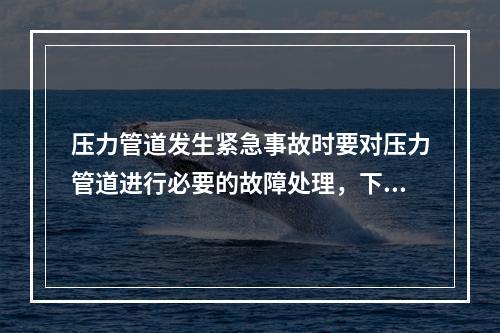 压力管道发生紧急事故时要对压力管道进行必要的故障处理，下列关