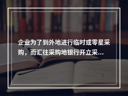 企业为了到外地进行临时或零星采购，而汇往采购地银行开立采购专