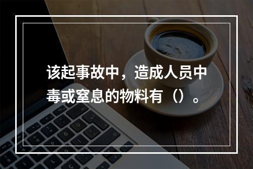 该起事故中，造成人员中毒或窒息的物料有（）。