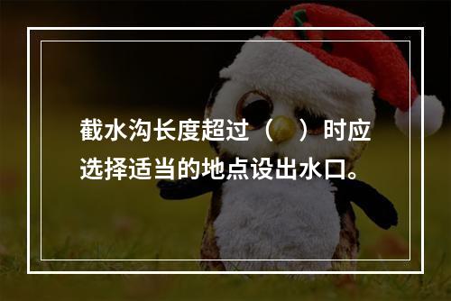 截水沟长度超过（　）时应选择适当的地点设出水口。