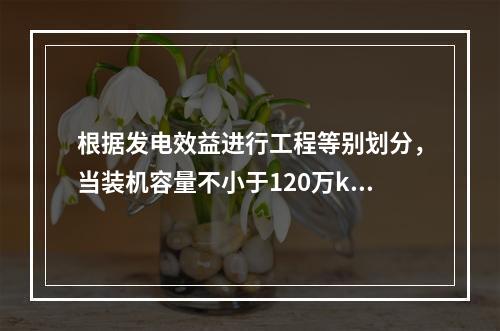 根据发电效益进行工程等别划分，当装机容量不小于120万kW