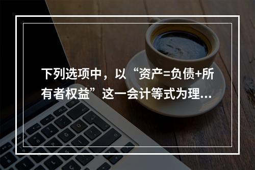 下列选项中，以“资产=负债+所有者权益”这一会计等式为理论依