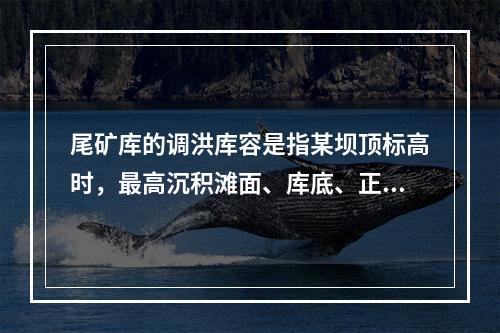 尾矿库的调洪库容是指某坝顶标高时，最高沉积滩面、库底、正常水