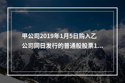 甲公司2019年1月5日购入乙公司同日发行的普通股股票100