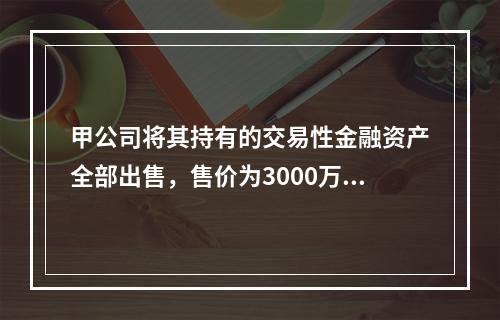 甲公司将其持有的交易性金融资产全部出售，售价为3000万元；