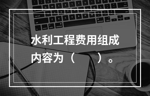 水利工程费用组成内容为（　　）。