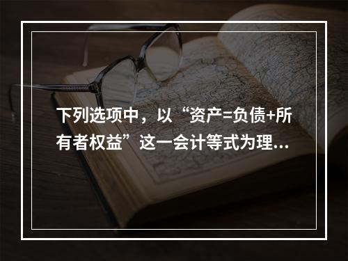 下列选项中，以“资产=负债+所有者权益”这一会计等式为理论依