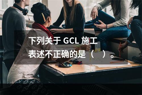 下列关于 GCL 施工表述不正确的是（　）。