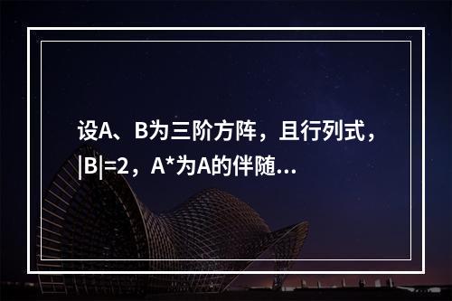 设A、B为三阶方阵，且行列式，|B|=2，A*为A的伴随矩阵