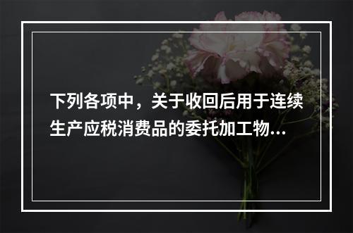 下列各项中，关于收回后用于连续生产应税消费品的委托加工物资