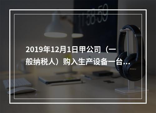 2019年12月1日甲公司（一般纳税人）购入生产设备一台，支